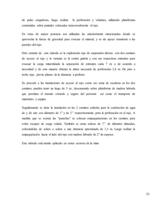 11
de palas cargadoras, luego realizar la perforación y voladura, utilizando plataformas
construidas sobre puntales colocadas transversalmente al rajo.
En vetas de mayor potencia son utilizadas las anteriormente mencionadas donde se
aprovecha la fuerza de gravedad para evacuar el mineral, y se da apoyo transitorio a las
paredes del rajo.
Otra variante de este método es la explotación rajo de suspensión directa con dos caminos
de acceso al rajo y la variante es la contra galería y con sus respectivas entrantes para
evacuar la carga mineralizada la separación de entrantes cada 7 m. o de acuerdo a
necesidad y de esta manera obtener la altura necesaria de perforación 2,4 m. De piso a
techo rajo, previo planeo de la distancia a perforar.
Se procede a las instalaciones de acceso al rajo como ser: arme de escaleras en los dos
caminos, pueden tener un largo de 5 m., descansando sobre plataforma de madera labrada
que permitan el transito cómodo y seguro del personal así como el transporte de
materiales y equipo.
Seguidamente se tiene la instalación en los 2 caminos cañerías para la conducción de agua
de y de aire con diámetro de 1” y de 2’’ respectivamente, para la perforación en el rajo. A
medida que se avanza las “patachas” se colocan empaquetaciones en los caminos para
evitar escapes de carga volada. También se arma soleras de 7’’ de diámetro alineadas,
colocándolas de solera a solera a una distancia aproximada de 1,3 m. Luego realizar la
empaquetación hacia el lado del rajo con madera labrada de 2” de espesor.
Este método está siendo aplicado en varios sectores de la mina
 