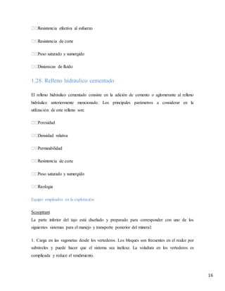 16
1.28. Relleno hidráulico cementado
El relleno hidráulico cementado consiste en la adición de cemento o aglomerante al relleno
hidráulico anteriormente mencionado. Los principales parámetros a considerar en la
utilización de este relleno son:
ia de corte
Equipo empleados en la explotación
Scooptram
La parte inferior del tajo está diseñado y preparado para corresponder con uno de los
siguientes sistemas para el manejo y transporte posterior del mineral:
1. Carga en las vagonetas desde los vertederos. Los bloques son frecuentes en el realce por
subniveles y puede hacer que el sistema sea ineficaz. La voladura en los vertederos es
complicada y reduce el rendimiento.
 