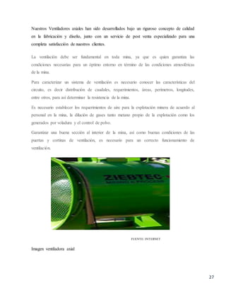 27
Nuestros Ventiladores axiales han sido desarrollados bajo un riguroso concepto de calidad
en la fabricación y diseño, junto con un servicio de post venta especializado para una
completa satisfacción de nuestros clientes.
La ventilación debe ser fundamental en toda mina, ya que es quien garantiza las
condiciones necesarias para un óptimo entorno en término de las condiciones atmosféricas
de la mina.
Para caracterizar un sistema de ventilación es necesario conocer las características del
circuito, es decir distribución de caudales, requerimientos, áreas, perímetros, longitudes,
entre otros, para así determinar la resistencia de la mina.
Es necesario establecer los requerimientos de aire para la explotación minera de acuerdo al
personal en la mina, la dilución de gases tanto metano propio de la explotación como los
generados por voladura y el control de polvo.
Garantizar una buena sección al interior de la mina, así como buenas condiciones de las
puertas y cortinas de ventilación, es necesario para un correcto funcionamiento de
ventilación.
FUENTE: INTERNET
Imagen ventiladora axial
 
