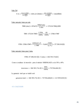 41
Vida Útil
V. U. =
876672 (TMB)
500 (
TMB
DIA
)
= 1581.23 (DIAS) =
1581.23(DIAS)
300(
DIAS
AÑO
)
= 5,8(AÑOS)
Valor mercado bruto por año
TMB (año) = 876672
TMB/5año
5 año
= 175334 TMB/AÑO
TMF: 175334 TMB ∗
1.70%
100%
∗
60
100%
= 1788.4 TMF
VTM: 1788.4 TMF ∗
2204,62 L.F.
1 TMF
∗ 9,460 (
US$
L. F.
) = 37´298.343($)
Valor mercado bruto para 5 años
VTM: 37´298.343 ($) ∗ 5 años = 186´491.716($ )
Como se realizara la inversión para el método SHRINKAGE es de 30% a 40%
inversion = 186´491.716 ($ )∗
40%
100%
= 74′
596.686 ($ )
La ganancia total que se tendrá será
ganancia total = 186´491.716 ($ )− 74′
596.686($ ) = 111′
895.030 ($ )
4.5. CALCULOS
 