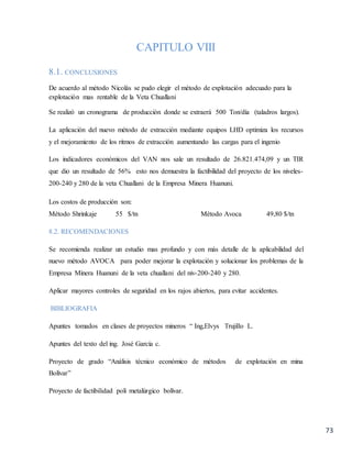 73
CAPITULO VIII
8.1. CONCLUSIONES
De acuerdo al método Nicolás se pudo elegir el método de explotación adecuado para la
explotación mas rentable de la Veta Chuallani
Se realizó un cronograma de producción donde se extraerá 500 Ton/día (taladros largos).
La aplicación del nuevo método de extracción mediante equipos LHD optimiza los recursos
y el mejoramiento de los ritmos de extracción aumentando las cargas para el ingenio
Los indicadores económicos del VAN nos sale un resultado de 26.821.474,09 y un TIR
que dio un resultado de 56% esto nos demuestra la factibilidad del proyecto de los niveles-
200-240 y 280 de la veta Chuallani de la Empresa Minera Huanuni.
Los costos de producción son:
Método Shrinkaje 55 $/tn Método Avoca 49,80 $/tn
8.2. RECOMENDACIONES
Se recomienda realizar un estudio mas profundo y con más detalle de la aplicabilidad del
nuevo método AVOCA para poder mejorar la explotación y solucionar los problemas de la
Empresa Minera Huanuni de la veta chuallani del niv-200-240 y 280.
Aplicar mayores controles de seguridad en los rajos abiertos, para evitar accidentes.
BIBLIOGRAFIA
Apuntes tomados en clases de proyectos mineros “ Ing,Elvys Trujillo L.
Apuntes del texto del ing. José García c.
Proyecto de grado “Análisis técnico económico de métodos de explotación en mina
Bolívar”
Proyecto de factibilidad poli metalúrgico bolívar.
 