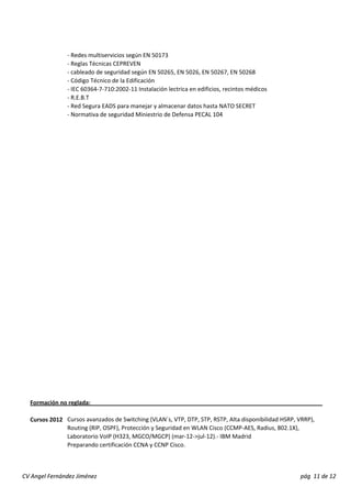 ‐ Redes multiservicios según EN 50173 
‐ Reglas Técnicas CEPREVEN 
‐ cableado de seguridad según EN 50265, EN 5026, EN 50267, EN 50268 
‐ Código Técnico de la Edificación 
‐ IEC 60364‐7‐710:2002‐11 Instalación lectrica en edificios, recintos médicos 
‐ R.E.B.T 
‐ Red Segura EADS para manejar y almacenar datos hasta NATO SECRET 
‐ Normativa de seguridad Miniestrio de Defensa PECAL 104 
Formación no reglada: 
Cursos 2012 Cursos avanzados de Switching (VLAN´s, VTP, DTP, STP, RSTP, Alta disponibilidad HSRP, VRRP), 
Routing (RIP, OSPF), Protección y Seguridad en WLAN Cisco (CCMP‐AES, Radius, 802.1X), 
Laboratorio VoIP (H323, MGCO/MGCP) (mar‐12‐>jul‐12).‐ IBM Madrid 
Preparando certificación CCNA y CCNP Cisco. 
CV Angel Fernández Jiménez pág 11 de 12 
 