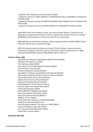 ‐ Integración IRC STAEFA de control de fancoils en SCADA 
‐ Integración control PLC´S B&R, SIEMENS S5, TELEMECANICAS TSX‐xx, SICOS2000 en el SCADA IFIX 
DE INTELLUTION 
‐ Integración detección incendios DCI NOTIFIER AM2020,AF200; CERBERUS CZ‐10 en SCADA IFIX DE 
INTELLUTION 
‐ Integración de detección intrusión ADEMCO (INTR), CCTV SENSORMATIC (CCTV) en SCADA 
1996‐2000 Central Térmica Rizhao en China, para Siemens/Foster Wheeler.‐ Diseño base y de 
detalle de las instalaciones de DCI de la C.Térmica. Programación y PEM en China de 11 centrales 
AUTRONICA interconectadas en red de comunicaciones con una principal. 
1998‐2000 Oficinas SULZER Infra en España.‐ Sistema integrado telefonía HICOM SIEMENS y datos 
VPN entre Oficinas Sulzer en España y Portugal 
2007‐2011 Almacenamiento de Residuos Enresa en El Cabril, Córdoba.‐ Sistema control de 
climatización, ventilación controlada, alarmas, CCTV, Red‐IP 1GB FO: Programación PLC´s B&R, 
Telemecanica/SCHNEIDER, Switches HIRSCHMANN, RED‐IP CAT6A y FO 
Estudios y Ofertas 2008 
Seguridades en 16 Bancos ensayo Motores SME, Renault Valladolid 
Vandellos II PCI Sistema EJ, (IDOM) 
Torre Iberdrola, Bilbao (IDOM) 
Centro de Proceso de Datos Meconsa, Renault Valldolid 
Central Térmica, Renault Sevilla 
Almacenes Modulares, Renault Valldolid 
Seguridades en 4 Bancos ensayo Motores TCA, Renault Valladolid 
Control agua refrigeración Robots Carrocerias, Renault Valladolid 
Control climatización Pintura, Renault Palencia 
Calderas ACS Carrocerías, Renault Valladolid 
Calderas ACS Montaje, Renault Valladolid 
Aerorefriderador C.Térmica, Renault Palencia 
Gimnasio Virgin Active Capitan Haya, Madrid 
Cristalia 4ed. Bouygues, Madrid 
Edificio MAPFRE en Majadahonda, Madrid 
Palacio de Congresos El Miradero, Toledo 
Palacio de Congresos Palma de Mallorca 
ADEQUA, ed 5 y 6, Madrid 
Ciclo Combinado en Barcelona, TECNICAS REUNIDAS 
Ciudad de la Justicia de Madrid (2 ed.) 
Centro de Oportunidades El Tiro, Murcia, EL CORTE INGLES 
Instituto de Medicina Legal, CJM, Madrid 
Torre Espacio de Mutua Madrileña, Madrid 
Edificio SCAI, Ferrovial, Madrid 
Actividades 2008‐2009 
CV Angel Fernández Jiménez pág 4 de 12 
 