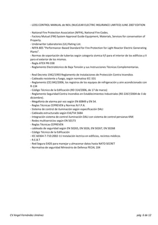 ‐ LOSS CONTROL MANUAL de NEIL (NUCLEAR ELECTRIC INSURANCE LIMITED) JUNE 2007 EDITION 
‐ National Fire Protection Association (NFPA), National Fire Codes. 
‐ Factory Mutual (FM) System Approval Guide‐Equipment, Materials, Services for conservation of 
Property. 
‐ Underwriter Laboratories (UL) Rating List. 
‐ NFPA 805 “Performance–Based Standard for Fire Protection for Light Reactor Electric Generating 
Plants””. 
‐ Normas de soportación de tuberías según categoría sísmica II/I para el interior de los edificios y II 
para el exterior de los mismos. 
‐ Regla ATEX PRi 038 
‐ Reglamento Electrotécnico de Baja Tensión y sus Instrucciones Técnicas Complementarias. 
‐ Real Decreto 1942/1993 Reglamento de Instalaciones de Protección Contra Incendios 
‐ Cableado resistente a fuego, según normativa IEC‐331 
‐ Reglamento (CE) 842/2006, los registros de los equipos de refrigeración y aire acondicionado con 
R‐134 
‐ Código Técnico de la Edificación (RD 314/2006, de 17 de marzo) 
‐ Reglamento Seguridad Contra Incendios en Establecimientos Industriales (RD 2267/2004 de 3 de 
diciembre). 
‐‐ Megafonía de alarma por voz según EN 60849 y EN 54. 
‐ Reglas Técnicas CEPREVEN y Normas N.F.P.A. 
‐ Sistema de control de iluminación según especificación DALI 
‐ Cableado estructurado según EIA/TIA 568A 
‐ Integración sistema de control iluminación DALI con sistema de control persianas KNX 
‐ Redes multiservicios según EN 50173 
‐ Reglas Técnicas CEPREVEN 
‐ cableado de seguridad según EN 50265, EN 5026, EN 50267, EN 50268 
‐ Código Técnico de la Edificación 
‐ IEC 60364‐7‐710:2002‐11 Instalación lectrica en edificios, recintos médicos 
‐ R.E.B.T 
‐ Red Segura EADS para manejar y almacenar datos hasta NATO SECRET 
‐ Normativa de seguridad Miniestrio de Defensa PECAL 104 
Jiménez pág 6 de 12 
CV Angel Fernández  