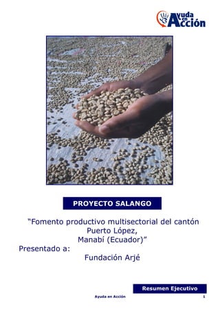 PROYECTO SALANGO

  “Fomento productivo multisectorial del cantón
                Puerto López,
              Manabí (Ecuador)”
Presentado a:
               Fundación Arjé



                                     Resumen Ejecutivo
                   Ayuda en Acción                       1
 