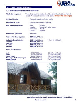 1.– TITULO Y DATOS GENERALES

1.1. INFORMACIÓN BÁSICA DEL PROYECTO

Título del proyecto:        “Fomento productivo multisectorial del cantón Puerto López, Manabí,
                             Ecuador”. Área de Desarrollo Santa Elena. (Proyecto Salango)

ONG solicitante:                  Fundación Ayuda en Acción (AeA)

Contraparte local:                Centro de Promoción Rural CPR

País/Área geográfica:             País:         Ecuador
                                  Región:       Canton de Puerto López
                                  Provincia:    Manabi
                                  Distrito:     Ecuador

Periodo de ejecución:             48 meses

Coste total del proyecto:         854.831,37 Euros

Subvención solicitada:            573.761,82   Euros        (67,12 % del Total)
1er Año                           100.000,00   Euros
2do Año                           100.000,00   Euros
3er Año                           186.880,91   Euros
4to Año                           186.880,91   Euros

Otras aportaciones:

AeA                                53.217,39 Euros          ( 6,23%   del Total)
Aecid                              25.217,39 Euros          ( 2,95%   del Total)
Socio Local                        10.417,39 Euros          ( 0,43%   del Total)
Municipio de Puerto López         118.782,61 Euros          (13,90%   del Total)
Beneficiarios                      73.434,78 Euros          ( 8,59%   del Total)




                              Ecoturismo en la Parroquia de Salango, Cantón Puerto López
                                         Ayuda en Acción                                          3
 