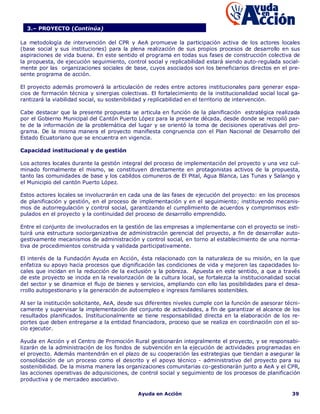 3.– PROYECTO (Continúa)

La metodología de intervención del CPR y AeA promueve la participación activa de los actores locales
(base social y sus instituciones) para la plena realización de sus propios procesos de desarrollo en sus
aspiraciones de vida buena. En este sentido el programa en todas sus fases de construcción colectiva de
la propuesta, de ejecución seguimiento, control social y replicabilidad estará siendo auto-regulada social-
mente por las organizaciones sociales de base, cuyos asociados son los beneficiarios directos en el pre-
sente programa de acción.

El proyecto además promoverá la articulación de redes entre actores institucionales para generar espa-
cios de formación técnica y sinergias colectivas. El fortalecimiento de la institucionalidad social local ga-
rantizará la viabilidad social, su sostenibilidad y replicabilidad en el territorio de intervención.

Cabe destacar que la presente propuesta se articula en función de la planificación estratégica realizada
por el Gobierno Municipal del Cantón Puerto López para la presente década, desde donde se recopiló par-
te de la información de la problemática del lugar y se orientó la toma de decisiones operativas del pro-
grama. De la misma manera el proyecto manifiesta congruencia con el Plan Nacional de Desarrollo del
Estado Ecuatoriano que se encuentra en vigencia.

Capacidad institucional y de gestión

Los actores locales durante la gestión integral del proceso de implementación del proyecto y una vez cul-
minado formalmente el mismo, se constituyen directamente en protagonistas activos de la propuesta,
tanto las comunidades de base y los cabildos comuneros de El Pital, Agua Blanca, Las Tunas y Salango y
el Municipio del cantón Puerto López.

Estos actores locales se involucrarán en cada una de las fases de ejecución del proyecto: en los procesos
de planificación y gestión, en el proceso de implementación y en el seguimiento; instituyendo mecanis-
mos de autorregulación y control social, garantizando el cumplimiento de acuerdos y compromisos esti-
pulados en el proyecto y la continuidad del proceso de desarrollo emprendido.

Entre el conjunto de involucrados en la gestión de las empresas a implementarse con el proyecto se insti-
tuirá una estructura sociorganizativa de administración gerencial del proyecto, a fin de desarrollar auto-
gestivamente mecanismos de administración y control social, en torno al establecimiento de una norma-
tiva de procedimientos construida y validada participativamente.

El interés de la Fundación Ayuda en Acción, ésta relacionado con la naturaleza de su misión, en la que
enfatiza su apoyo hacia procesos que dignificación las condiciones de vida y mejoren las capacidades lo-
cales que incidan en la reducción de la exclusión y la pobreza. Apuesta en este sentido, a que a través
de este proyecto se incida en la revalorización de la cultura local, se fortalezca la institucionalidad social
del sector y se dinamice el flujo de bienes y servicios, ampliando con ello las posibilidades para el desa-
rrollo autogestionario y la generación de autoempleo e ingresos familiares sostenibles.

Al ser la institución solicitante, AeA, desde sus diferentes niveles cumple con la función de asesorar técni-
camente y supervisar la implementación del conjunto de actividades, a fin de garantizar el alcance de los
resultados planificados. Institucionalmente se tiene responsabilidad directa en la elaboración de los re-
portes que deben entregarse a la entidad financiadora, proceso que se realiza en coordinación con el so-
cio ejecutor.

Ayuda en Acción y el Centro de Promoción Rural gestionarán integralmente el proyecto, y se responsabi-
lizarán de la administración de los fondos de subvención en la ejecución de actividades programadas en
el proyecto. Además mantendrán en el plazo de su cooperación las estrategias que tiendan a asegurar la
consolidación de un proceso como el descrito y el apoyo técnico - administrativo del proyecto para su
sostenibilidad. De la misma manera las organizaciones comunitarias co-gestionarán junto a AeA y el CPR,
las acciones operativas de adquisiciones, de control social y seguimiento de los procesos de planificación
productiva y de mercadeo asociativo.

                                              Ayuda en Acción                                             39
 
