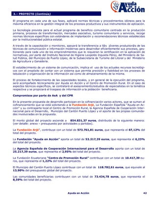 3.– PROYECTO (Continúa)

El programa en cada una de sus fases, aplicará normas técnicas y procedimientos idóneos para la
máxima eficiencia en la gestión integral de los procesos productivos y sus instrumentos de aplicación.

La tecnología prevista para el actual programa de beneficio comunitario centrado en la producción
primaria, procesos de transformación, mercadeo asociativo, turismo comunitario y servicios, recoge
normas técnicas específicas con estándares de implantación y recomendaciones técnicas establecidas
por la institucionalidad pública estatal.

A través de la capacitación y monitoreo, apoyará la transferencia a l@s jóvenes productor@s de las
técnicas de comunicación e información modernas para desarrollar eficientemente sus procesos, ges-
tionando para cada uno de los emprendimientos que lo requieran la certificación en la aplicación de
normativas, por parte del Instituto Nacional de Higiene Leopoldo Inquieta Pérez, del Ministerio de Sa-
lud Pública, del Municipio de Puerto López, de la Subsecretaria de Turismo del Litoral y del Ministerio
de Agricultura y Ganadería.

El establecimiento de un sistema de comunicación, implica el uso de los actuales recursos tecnológi-
cos con el propósito de contar con un sistema que permita precisión y fiabilidad en los procesos de
tabulación y organización de la información así como de almacenamiento de la misma.

El proceso de fortalecimiento de las capacidades locales, y en general de la ejecución del programa,
será acompañado técnicamente por Ayuda en Acción y el Centro de Promoción Rural. En el caso de
aspectos técnicos específicos, se contratará el asesoramiento/estudios de especialistas en la temática
respectiva y se propiciará el traspaso de información a la población beneficiaria.

Compromisos por parte de AeA y del CPR

En la presente propuesta de desarrollo participan en la cofinanciación varios actores, que se suman al
cofinanciamiento que se está solicitando a la Fundación Arjé, La Fundación Española “Ayuda en Ac-
ción” y su contraparte local el Centro de Promoción Rural, la Agencia Española de Cooperación Inter-
nacional para el Desarrollo, Municipio del Cantón Puerto López y el aporte de las propias comunida-
des involucradas en la propuesta.

El monto global del proyecto asciende a 854.831,37 euros, distribuido de la siguiente manera:
(ver detalle: anexo – presupuesto por actividades y partidas).

La Fundación Arjé”, contribuye con un total de 573.761,81 euros, que representa el 67,12% del
total del proyecto.

La Fundación “Ayuda en Acción” aporta un total de 53.217,39 euros, que representa el 6,23%
del total del proyecto.

La Agencia Española de Cooperación Internacional para el Desarrollo aporta con un total de
25.217,39 euros, que representa el 2,95% del total del proyecto.

La Fundación Ecuatoriana “Centro de Promoción Rural” contribuye con un total de 10.417,39 eu-
ros, que representa el 1,22% del total del proyecto.

El Municipio del Cantón Puerto López contribuye con un total de 118.782,61 euros, que equivale al
13,90% del presupuesto global del proyecto.

Las comunidades beneficiarias contribuyen con un total de 73.434,78 euros, que representa el
8,59% del total del proyecto.




                                          Ayuda en Acción                                            42
 