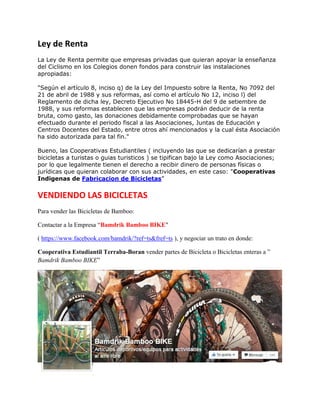 El objetivo es conseguir financiar de forma colectiva cuestiones domésticas como puede ser el
regalo de cumpleaños de nuestro hijo o su fiesta. La pagina también trata de educar en valores
relacionados con el ahorro, el valor del dinero, huyendo de cuestiones como el materialismo.
10- VERKAMI verkami es 'crowdfunding' para financiar proyectos originales y creadores
independientes
Ley de Renta
La Ley de Renta permite que empresas privadas que quieran apoyar la enseñanza
del Ciclismo en los Colegios , así como “Empresas Indigenas de Fabricación de
Bicicletas de Bamboo”, donen fondos para construir las instalaciones apropiadas:
"Según el artículo 8, inciso q) de la Ley del Impuesto sobre la Renta, No 7092 del
21 de abril de 1988 y sus reformas, así como el artículo No 12, inciso l) del
Reglamento de dicha ley, Decreto Ejecutivo No 18445-H del 9 de setiembre de
1988, y sus reformas establecen que las empresas podrán deducir de la renta
bruta, como gasto, las donaciones debidamente comprobadas que se hayan
efectuado durante el periodo fiscal a las Asociaciones, Juntas de Educación y
Centros Docentes del Estado, entre otros ahí mencionados y la cual ésta Asociación
ha sido autorizada para tal fin."
Bueno, las Cooperativas Estudiantiles ( Incluyendo las que se dedicarían a fabricar
bicicletas de Bamboo ) se tipifican bajo la Ley como Asociaciones; por lo que
legalmente tienen el derecho a recibir dinero de personas físicas o jurídicas que
quieran colaborar con sus actividades, en este caso: "Cooperativas Indigenas de
Fabricacion de Bicicletas”
VENDIENDO LAS BICICLETAS
Para vender las Bicicletas de Bamboo:
Contactar a la Empresa “Bamdrik Bamboo BIKE"
( https://www.facebook.com/bamdrik/?ref=ts&fref=ts ), y negociar un trato en donde:
Cooperativa Estudiantil Terraba-Boran vender partes de Bicicleta o Bicicletas enteras a ”
Bamdrik Bamboo BIKE”
 