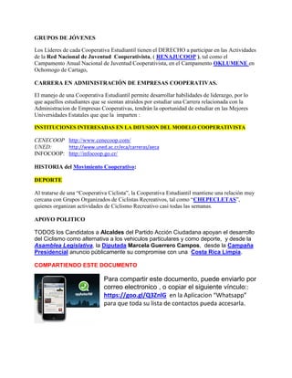 GRUPOS DE JÓVENES
Los Líderes de cada Cooperativa Estudiantil tienen el DERECHO a participar en las Actividades
de la Red Nacional de Juventud Cooperativista, ( RENAJUCOOP ), tal como el
Campamento Anual Nacional de Juventud Cooperativista, en el Campamento OKLUMENE en
Ochomogo de Cartago,
CARRERA EN ADMINISTRACIÓN DE EMPRESAS COOPERATIVAS.
El manejo de una Cooperativa Estudiantil permite desarrollar habilidades de liderazgo, por lo
que aquellos estudiantes que se sientan atraídos por estudiar una Carrera relacionada con la
Administracion de Empresas Cooperativas, tendrán la oportunidad de estudiar en las Mejores
Universidades Estatales que que la imparten :
INSTITUCIONES INTERESADAS EN LA DIFUSION DEL MODELO COOPERATIVISTA
CENECOOP http://www.cenecoop.com/
UNED: http://www.uned.ac.cr/eca/carreras/aeca
INFOCOOP: http://infocoop.go.cr/
HISTORIA del Movimiento Cooperativo:
DEPORTE
Al tratarse de una “Cooperativa Ciclista”, la Cooperativa Estudiantil mantiene una relación muy
cercana con Grupos Organizados de Ciclistas Recreativos, tal como “CHEPECLETAS”,
quienes organizan actividades de Ciclismo Recreativo casi todas las semanas.
APOYO POLITICO
 