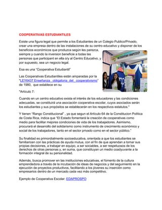 COOPERATIVAS ESTUDIANTILES
Existe una figura legal que permite a los Estudiantes de un Colegio Publico/Privado,
crear una empresa dentro de las instalaciones de su centro educativo y disponer de los
beneficios económicos que produzca según les parezca,
siempre y cuando la inversion beneficie a todas las
personas que participant en ella o/y al Centro Educativo, y
por supuesto, sea un negocio legal.
Esa es una “Cooperativa Estudiantil”
Las Cooperativas Estudiantiles están amparadas por la
"LEY6437 Enseñanza_ obligatoria_del_ cooperativismo”
de 1980, que establece en su
"Artículo 7:
Cuando en un centro educativo exista el interés de los educadores y las condiciones
adecuadas, se constituirá una asociación cooperativa escolar, cuyos asociados serán
los estudiantes y sus propósitos se establecerán en los respectivos estatutos."
Y tienen “Rango Constitucional” , ya que segun el Artículo 64 de la Constitucion Política
de Costa Rica, indica que “El Estado fomentará la creación de cooperativas como
medio para facilitar mejores condiciones de vida de los trabajadores. Asimismo,
procurará el desarrollo del solidarismo como instrumento de crecimiento económico y
social de los trabajadores, tanto en el sector privado como en el sector público.”
Su finalidad es primordialmente socioeducativa, orientada a que los estudiantes se
familiaricen con las prácticas de ayuda mutua, con el fin de que aprendan a tomar sus
propias decisiones, a trabajar en equipo, a ser sociables, a ser respetuosos de los
derechos de otras personas y, en suma, que constituyan un medio coadyuvante a la
formación integral de su personalidad.
Además, busca promover en las instituciones educativas, el fomento de la cultura
emprendedora a través de la incubación de ideas de negocios y del seguimiento en la
ejecución de proyectos productivos, facilitando a los jóvenes su inserción como
empresarios dentro de un mercado cada vez más competitivo.
 
