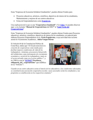 Ejemplo de Cooperativa Escolar: EDAPROSPO
Estas "Empresas de Economia Solidaria Estudiantiles", pueden obtener Fondos para
 Proyectos educativos, artisticos, cientificos, deportivos de interes de los estudiantes,
Mantenimiento y mejoras de sus centros educativos
 Ferias de Emprendedurismo como Expojoven,
Una explicacion de lo que es una "Cooperativas Estudiantil" ( Ver Video ) la pueden observar
aqui: y en el propio "Manual de Cooperativismo del MEP" la “Guia Verde del
Cooperativismo”
Estas "Empresas de Economia Solidaria Estudiantiles", pueden obtener Fondos para Proyectos
educativos, artisticos, cientificos, deportivos de interes de los estudiantes; en especial para
elaborar Proyectos Emprendedores en la Feria Expojovem, a cuya actividad mas reciente
asistió la Viceministra Académica , Alicia Vargas Porras
El Artículo 64 de la Constitucion Política de
Costa Rica, indica que “El Estado fomentará la
creación de cooperativas como medio para
facilitar mejores condiciones de vida de los
trabajadores. Asimismo, procurará el desarrollo
del solidarismo como instrumento de crecimiento
económico y social de los trabajadores, tanto en
el sector privado como en el sector público.”; y
en 1980 se crea la "LEY6437 Enseñanza_
obligatoria_del_ cooperativismo” que establece
en su "Artículo 7.
Cuando en un centro educativo exista el interés de los educadores y las condiciones adecuadas,
se constituirá una asociación cooperativa escolar, cuyos asociados serán los estudiantes y sus
propósitos se establecerán en los respectivos estatutos."
 