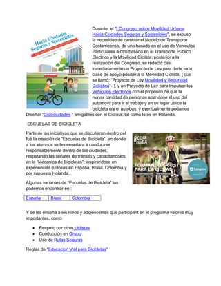 Durante el "I Congreso sobre Movilidad Urbana
Hacia Ciudades Seguras y Sostenibles", se expuso
la necesidad de cambiar el Modelo de Transporte
Costarricense, de uno basado en el uso de Vehiculos
Particulares a otro basado en el Transporte Publico
Electrico y la Movilidad Ciclista; posterior a la
realización del Congreso, se redactó casi
inmediatamente un Proyecto de Ley para darle toda
clase de apoyo posible a la Movilidad Ciclista, ( que
se llamó: "Proyecto de Ley Movilidad y Seguridad
Ciclistica"- ), y un Proyecto de Ley para Impulsar los
Vehiculos Electricos con el propósito de que la
mayor cantidad de personas abandone el uso del
automovil para ir al trabajo y en su lugar utilice la
bicicleta o/y el autobus; y eventualmente podamos
Diseñar “Ciclociudades “ amigables con el Ciclista; tal como lo es en Holanda.
ESCUELAS DE BICICLETA
Parte de las iniciativas que se discutieron dentro del
fué la creación de “Escuelas de Bicicleta”, en donde
a los alumnos se les enseñara a conducirse
responsablemente dentro de las ciudades;
respetando las señales de tránsito y capacitandolos
en la “Mecanica de Bicicletas”; inspirandose en
experiencias exitosas en España, Brasil. Colombia y
por supuesto Holanda.
Algunas variantes de “Escuelas de Bicicleta” las
podemos encontrar en :
España Brasil Colombia
Y se les enseña a los niños y adolescentes que participant en el programa valores muy
importantes, como:
 Respeto por otros ciclistas
 Conducción en Grupo
 Uso de Rutas Seguras
Reglas de “Educacion Vial para Bicicletas”
 
