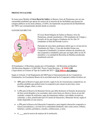 PROYECTO SALITRE
Se toma como Modelo al Liceo Rural de Salitre en Buenos Aires de Puntarenas, por ser una
comunidad estudiantil que apesar de carecer de la mayoría de las facilidades que poseen los
colegios públicos en las áreas urbanas, ( GAM ), ha mantenido una promoción de Bachillerato
del 100% casi constantemente durante desde su creación.
GANANCIAS BRUTAS
El Liceo Rural Indígena de Salitre en Buenos Aires de
Puntarenas, atiende anualmente a 100 estudiantes de Colegio y
Escuela; de los que llegan a Graduarse de 5to Año 10
estudiantes al final del Periodo Lectivo.
Partiendo de estos datos podríamos inferir que si c/d uno de los
Estudiantes de 10mo y 11mo año deciden formar una
Cooperativa Estudiantil ( el número mínimo de miembros de
una cooperativa estudiantil, para que sea legal, debe ser de 20
miembros ), la cantidad de Bicicletas de Bamboo producidas
anualmente sería de:
20 Estudiantes x 8 Bicicletas anuales por c/d Estudiante : 160 Bicicletas de Bamboo
160 Bicicletas Bamboo x $ 200 USD / Precio Venta Bicicleta = $ 32000 USD
( Equivalente en Colones al Tipo de Cambio del 2015 = 17.6 Millones de Colones )
Según el Artículo 15 del Reglamento del MEP para el funcionamiento de las Cooperativas
Estudiantiles, los Excedentes Brutos de la actividad anual de la Cooperativa deben dividirse así:
 10% para la Reserva Legal, para invertir, según la ley de Asociaciones cooperativas, en
posibles pérdidas que pudiera tener la cooperativa por causas no previstas, como
incendio, plagas, robos, u otros.
 b. 6% para la Reserva de Bienestar Social, que debe destinarse al fomento de proyectos
de bien social dirigidos a los asociados, tales como becas en efectivo, becas en uso del
comedor, compra de uniformes, pago de tratamiento médico, actividades recreativas,
culturales, y otros, planificados por el Comité de Educación y Bienestar Social, según el
fondo disponible en esta reserva.
 c. 5% para la Reserva de Educación Cooperativa, para impartir educación cooperativa a
los(as) asociados(as), y al resto de la comunidad estudiantil, tales como cursos, folletos,
boletines, carteles, periódicos, murales, celebraciones, u otros.
 d. ____ para la reserva de mejoras de la institución.
 