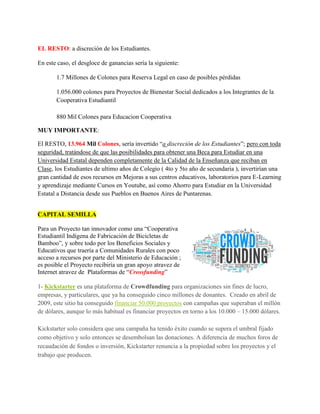 EL RESTO: a discreción de los Estudiantes.
En este caso, el desgloce de ganancias sería la siguiente:
1.7 Millones de Colones para Reserva Legal en caso de posibles pérdidas
1.056.000 colones para Proyectos de Bienestar Social dedicados a los Integrantes de la
Cooperativa Estudiantil
880 Mil Colones para Educacion Cooperativa
MUY IMPORTANTE:
El RESTO, 13.964 Mil Colones, sería invertido “a discreción de los Estudiantes”; pero con toda
seguridad, tratándose de que las posibilidades para obtener una Beca para Estudiar en una
Universidad Estatal dependen completamente de la Calidad de la Enseñanza que reciban en
Clase, los Estudiantes de ultimo años de Colegio ( 4to y 5to año de secundaria ), invertirían una
gran cantidad de esos recursos en Mejoras a sus centros educativos, laboratorios para E-Learning
y aprendizaje mediante Cursos en Youtube, así como Ahorro para Estudiar en la Universidad
Estatal a Distancia desde sus Pueblos en Buenos Aires de Puntarenas.
INSCRIPCION DE LA COOPERATIVA
Si el proyecto le interesa, puede comunicarse con Departamento de Gestión de Empresas y
Educacion Cooperativa" del MEP al teléfono: 2221-9107 y enviar un correo electrónico a:
gestionycooperativas@mep.go.cr ; pidiendo que el MEP envíe un Profesor de Cooperativismo al
Colegio/Liceo, que ayude a los Estudiantes.
CAPITAL SEMILLA
Para un Proyecto tan innovador como una “Cooperativa
Estudiantil Indígena de Fabricación de Bicicletas de
Bamboo”, y sobre todo por los Beneficios Sociales y
Educativos que traería a Comunidades Rurales con poco
acceso a recursos por parte del Ministerio de Educación ;
es posible el Proyecto recibiría un gran apoyo atravez de
Internet atravez de Plataformas de “Crossfunding”
1- Kickstarter es una plataforma de Crowdfunding para organizaciones sin fines de lucro,
empresas, y particulares, que ya ha conseguido cinco millones de donantes. Creado en abril de
2009, este sitio ha conseguido financiar 50.000 proyectos con campañas que superaban el millón
de dólares, aunque lo más habitual es financiar proyectos en torno a los 10.000 – 15.000 dólares.
 