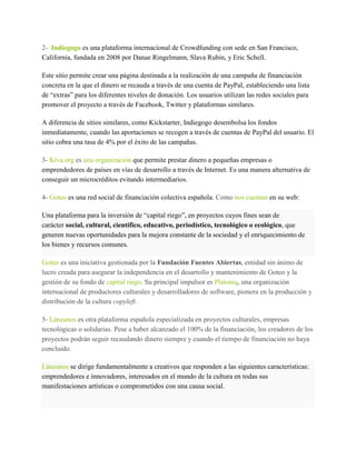 Kickstarter solo considera que una campaña ha tenido éxito cuando se supera el umbral fijado
como objetivo y solo entonces se desembolsan las donaciones. A diferencia de muchos foros de
recaudación de fondos o inversión, Kickstarter renuncia a la propiedad sobre los proyectos y el
trabajo que producen.
2- Indiegogo es una plataforma internacional de Crowdfunding con sede en San Francisco,
California, fundada en 2008 por Danae Ringelmann, Slava Rubin, y Eric Schell.
Este sitio permite crear una página destinada a la realización de una campaña de financiación
concreta en la que el dinero se recauda a través de una cuenta de PayPal, estableciendo una lista
de “extras” para los diferentes niveles de donación. Los usuarios utilizan las redes sociales para
promover el proyecto a través de Facebook, Twitter y plataformas similares.
A diferencia de sitios similares, como Kickstarter, Indiegogo desembolsa los fondos
inmediatamente, cuando las aportaciones se recogen a través de cuentas de PayPal del usuario. El
sitio cobra una tasa de 4% por el éxito de las campañas.
3- Kiva.org es una organización que permite prestar dinero a pequeñas empresas o
emprendedores de países en vías de desarrollo a través de Internet. Es una manera alternativa de
conseguir un microcréditos evitando intermediarios.
4- Goteo es una red social de financiación colectiva española. Como nos cuentan en su web:
Una plataforma para la inversión de “capital riego”, en proyectos cuyos fines sean de
carácter social, cultural, científico, educativo, periodístico, tecnológico o ecológico, que
generen nuevas oportunidades para la mejora constante de la sociedad y el enriquecimiento de
los bienes y recursos comunes.
Goteo es una iniciativa gestionada por la Fundación Fuentes Abiertas, entidad sin ánimo de
lucro creada para asegurar la independencia en el desarrollo y mantenimiento de Goteo y la
gestión de su fondo de capital riego. Su principal impulsor es Platoniq, una organización
internacional de productores culturales y desarrolladores de software, pionera en la producción y
distribución de la cultura copyleft.
5- Lánzanos es otra plataforma española especializada en proyectos culturales, empresas
tecnológicas o solidarias. Pese a haber alcanzado el 100% de la financiación, los creadores de los
proyectos podrán seguir recaudando dinero siempre y cuando el tiempo de financiación no haya
concluido.
 