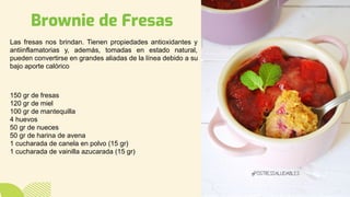Brownie de Fresas
Las fresas nos brindan. Tienen propiedades antioxidantes y
antiinflamatorias y, además, tomadas en estado natural,
pueden convertirse en grandes aliadas de la línea debido a su
bajo aporte calórico
150 gr de fresas
120 gr de miel
100 gr de mantequilla
4 huevos
50 gr de nueces
50 gr de harina de avena
1 cucharada de canela en polvo (15 gr)
1 cucharada de vainilla azucarada (15 gr)