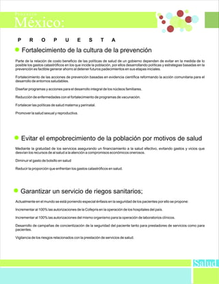 P       R       O        P       U      E       S       T      A

     Fortalecimiento de la cultura de la prevención
Parte de la relación de costo beneficio de las políticas de salud de un gobierno dependen de evitar en la medida de lo
posible los gastos catastróficos en los que incide la población, por ellos desarrollando políticas y estrategias basadas en la
prevención es factible generar ahorro al detener futuros padecimientos en sus etapas iniciales.

Fortalecimiento de las acciones de prevención basadas en evidencia científica reformando la acción comunitaria para el
desarrollo de entornos saludables.

Diseñar programas y acciones para el desarrollo integral de los núcleos familiares.

Reducción de enfermedades con el fortalecimiento de programas de vacunación.

Fortalecer las políticas de salud materna y perinatal.

Promover la salud sexual y reproductiva.




     Evitar el empobrecimiento de la población por motivos de salud
Mediante la gratuidad de los servicios asegurando un financiamiento a la salud efectivo, evitando gastos y vicios que
desvían los recursos de al salud a la atención a compromisos económicos onerosos.

Diminuir el gasto de bolsillo en salud

Reducir la proporción que enfrentan los gastos catastróficos en salud.




   Garantizar un servicio de riegos sanitarios;
Actualmente en el mundo se está poniendo especial énfasis en la seguridad de los pacientes por ello se propone:

Incrementar al 100% las autorizaciones de la Cofepris en la operación de los hospitales del país.

Incrementar al 100% las autorizaciones del mismo organismo para la operación de laboratorios clínicos.

Desarrollo de campañas de concientización de la seguridad del paciente tanto para prestadores de servicios como para
pacientes.

Vigilancia de los riesgos relacionados con la prestación de servicios de salud.




                                                                                                                      Salud
 