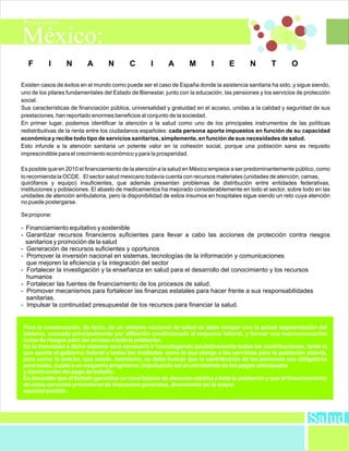 F        I      N       A        N       C        I      A        M        I      E       N        T       O

Existen casos de éxitos en el mundo como puede ser el caso de España donde la asistencia sanitaria ha sido, y sigue siendo,
uno de los pilares fundamentales del Estado de Bienestar, junto con la educación, las pensiones y los servicios de protección
social.
Sus características de financiación pública, universalidad y gratuidad en el acceso, unidas a la calidad y seguridad de sus
prestaciones, han reportado enormes beneficios al conjunto de la sociedad.
En primer lugar, podemos identificar la atención a la salud como uno de los principales instrumentos de las políticas
redistributivas de la renta entre los ciudadanos españoles: cada persona aporta impuestos en función de su capacidad
económica y recibe todo tipo de servicios sanitarios, simplemente, en función de sus necesidades de salud.
Esto infunde a la atención sanitaria un potente valor en la cohesión social, porque una población sana es requisito
imprescindible para el crecimiento económico y para la prosperidad.

Es posible que en 2010 el financiamiento de la atención a la salud en México empiece a ser predominantemente público, como
lo recomienda la OCDE. El sector salud mexicano todavía cuenta con recursos materiales (unidades de atención, camas,
quirófanos y equipo) insuficientes, que además presentan problemas de distribución entre entidades federativas,
instituciones y poblaciones. El abasto de medicamentos ha mejorado considerablemente en todo el sector, sobre todo en las
unidades de atención ambulatoria, pero la disponibilidad de estos insumos en hospitales sigue siendo un reto cuya atención
no puede postergarse.

Se propone:

- Financiamiento equitativo y sostenible
- Garantizar recursos financieros suficientes para llevar a cabo las acciones de protección contra riesgos
  sanitarios y promoción de la salud
- Generación de recursos suficientes y oportunos
- Promover la inversión nacional en sistemas, tecnologías de la información y comunicaciones
  que mejoren la eficiencia y la integración del sector
- Fortalecer la investigación y la enseñanza en salud para el desarrollo del conocimiento y los recursos
  humanos
- Fortalecer las fuentes de financiamiento de los procesos de salud.
- Promover mecanismos para fortalecer las finanzas estatales para hacer frente a sus responsabilidades
  sanitarias.
- Impulsar la continuidad presupuestal de los recursos para financiar la salud.


Para la construcción, de facto, de un sistema nacional de salud se debe romper con la actual segmentación del
sistema, causada principalmente por afiliación condicionada al esquema laboral, y formar una mancomunación
única de riesgos para dar acceso a toda la población.
En la transición a dicho sistema será necesario ir homologando paulatinamente todas las contribuciones, tanto la
que aporte el gobierno federal a todos los institutos como la que otorga a los servicios para la población abierta,
para cerrar la brecha, que existe. Asimismo, se debe buscar que la contribución de las personas sea obligatoria
para todas, sujeta a un esquema progresivo, impulsando así el crecimiento de los pagos anticipados
y disminución del pago de bolsillo.
Es deseable que el Estado garantice un nivel básico de atención médica a toda la población y que el financiamiento
de estos servicios provinieran de impuestos generales, alcanzando así la mayor
equidad posible.




                                                                                                                    Salud
 
