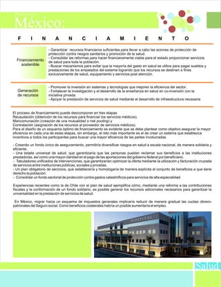 F       I      N        A       N        C       I      A        M        I      E       N        T       O

                      - Garantizar recursos financieros suficientes para llevar a cabo las aciones de protección de
                      protección contra riesgos sanitarios y promoción de la salud.
                      - Consolidar las reformas para hacer financieramente viable para el estado proporcionar servicios
  Financiamiento      de salud para toda la población.
     sostenible       - Buscar mecanismos para evitar que la mayoría del gasto en salud se utilice para pagar sueldos y
                      prestaciones de los empelados del sistema logrando que los recursos se destinen a fines
                      exclusivamente de salud, equipamiento y servicios post atención.


                      - Promover la inversión en sistemas y tecnologías que mejoren la eficiencia del sector.
  Generación          - Fortalecer la investigación y el desarrollo de la enseñanza en salud en co-inversión con la
  de recursos         iniciativa privada.
                      - Apoyar la prestación de servicios de salud mediante el desarrollo de infraestructura necesaria


El proceso de financiamiento puede descomponer en tres etapas
Recaudación (obtención de los recursos para financiar los servicios médicos),
Mancomunación (creación de una mutualidad o risk pooling) y
Contratación (asignación de los recursos al proveedor de servicios médicos).
Para el diseño de un esquema óptimo de financiamiento es evidente que se debe plantear como objetivo asegurar la mayor
eficiencia en cada una de estas etapas, sin embargo, el reto más importante es el de crear un sistema que establezca
incentivos a todos los participantes para buscar una mayor eficiencia de las partes involucradas.

- Creando un fondo único de aseguramiento, permitiría diversificar riesgos en salud a escala nacional, de manera solidaria y
eficiente.
- Una tarjeta universal de salud, que garantizaría que las personas puedan reclamar sus beneficios a las instituciones
prestadoras, así como una mayor claridad en el pago de las aportaciones del gobierno federal por beneficiario.
- Tabuladores unificados de intervenciones, que garantizarían optimizar la oferta mediante la utilización y facturación cruzada
de servicios entre instituciones públicas, sociales y privadas.
- Un plan obligatorio de servicios, que establecería y homologaría de manera explícita el conjunto de beneficios a que tiene
derecho la población.
- Consolidar un fondo sectorial de protección contra gastos catastróficos para servicios de alta especialidad

Experiencias recientes como la de Chile con el plan de salud ejemplifica cómo, mediante una reforma a las contribuciones
fiscales y la conformación de un fondo solidario, es posible generar los recursos adicionales necesarios para garantizar la
universalidad en la prestación de servicios de salud.

 En México, migrar hacia un esquema de impuestos generales implicaría reducir de manera gradual las cuotas obrero-
patronales del Seguro social. Como beneficios colaterales habría un posible aumentaría el empleo.




                                                                                                                    Salud
 