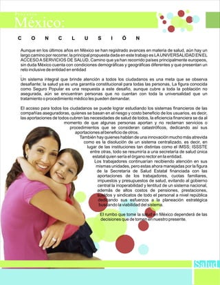 C    O       N      C      L      U      S      I      Ó      N

Aunque en los últimos años en México se han registrado avances en materia de salud, aún hay un
largo camino por recorrer, la principal propuesta dada en este trabajo es LA UNIVERSALIDAD EN EL
ACCESO A SERVICIOS DE SALUD, Camino que ya han recorrido países principalmente europeos,
sin duda México cuenta con condiciones demográficas y geográficas diferentes y que presentan un
reto inclusive de entidad en entidad
.
Un sistema integral que brinde atención a todos los ciudadanos es una meta que se observa
desafiante; la salud ya es una garantía constitucional para todas las personas, La figura conocida
como Seguro Popular es una respuesta a este desafío, aunque cubre a toda la población no
asegurada, aún se encuentran personas que no cuentan con toda la universalidad que un
tratamiento o procedimiento médico les pueden demandar.

El acceso para todos los ciudadanos se puede lograr estudiando los sistemas financieros de las
compañías aseguradoras, quienes se basan en el riesgo y costo beneficio de los usuarios, es decir,
las aportaciones de todos cubren las necesidades de salud de todos, la eficiencia financiera se da al
                       momento de que algunas personas aportan y no reclaman servicios o
                          procedimientos que se consideran catastróficos, dedicando así sus
                             aportaciones al beneficio de otros.
                               También hay quienes hablan de una innovación mucho más atrevida
                                 como es la disolución de un sistema centralizado, es decir, en
                                   lugar de las instituciones tan distintas como el IMSS; ISSSTE
                                     entre otras, todo se resumiría a una secretaría de salud única
                                      estatal quien sería el órgano rector en la entidad.
                                       Los trabajadores continuarían recibiendo atención en sus
                                        mismas unidades, pero estas ahora manejadas por la figura
                                         de la Secretaría de Salud Estatal financiada con las
                                         aportaciones de los trabajadores, cuotas familiares,
                                         impuestos y presupuestos de salud, evitando al gobierno
                                         central la inoperabilidad y lentitud de un sistema nacional,
                                         además de altos costos de pensiones, prestaciones,
                                         sueldos y sindicatos de todo el personal a nivel república
                                         dedicando sus esfuerzos a la planeación estratégica
                                          buscando la viabilidad del sistema.

                                          El rumbo que tome la salud en México dependerá de las
                                          decisiones que de tomen en nuestro presente.




                                                                                              Salud
 