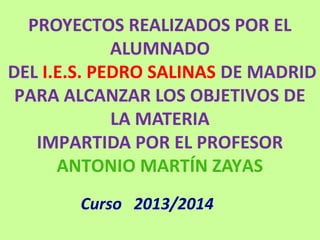 PROYECTOS REALIZADOS POR EL
ALUMNADO
DEL I.E.S. PEDRO SALINAS DE MADRID
PARA ALCANZAR LOS OBJETIVOS DE
LA MATERIA
IMPARTIDA POR EL PROFESOR
ANTONIO MARTÍN ZAYAS
Curso 2013/2014
 