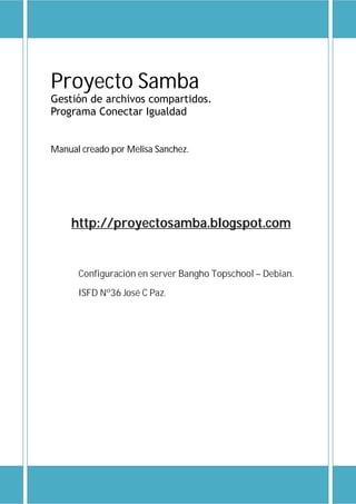 Proyecto Samba
Gestión de archivos compartidos.
Programa Conectar Igualdad
Manual creado por Melisa Sanchez.
http://proyectosamba.blogspot.com
.ar/
Configuración en server Bangho Topschool – Debian.
ISFD Nº36 José C Paz.
RTE voluntaria
www.melisanchez.3a2.com
Versión 1.1 Corrección 06/09/13
 