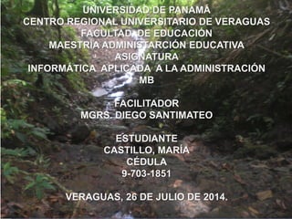 UNIVERSIDAD DE PANAMÁ
CENTRO REGIONAL UNIVERSITARIO DE VERAGUAS
FACULTAD DE EDUCACIÓN
MAESTRÍA ADMINISTARCIÓN EDUCATIVA
ASIGNATURA
INFORMÁTICA APLICADA A LA ADMINISTRACIÓN
MB
FACILITADOR
MGRS. DIEGO SANTIMATEO
ESTUDIANTE
CASTILLO, MARÍA
CÉDULA
9-703-1851
VERAGUAS, 26 DE JULIO DE 2014.
 