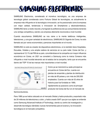 SAMSUNG Electronics, considerado el monstruo tecnológico, es una empresa de
tecnología global considerada como Fortune Global de tecnologías, es actualmente la
empresa más influyente en la tecnología e innovación, se ha posicionado como la empresa
con mejor calidad, tendencias e innovación de Smartphone y electrodomésticos,
SAMSUNG tiene un éxito rotundo y ha logrado la preferencia de sus consumidores teniendo
una ventaja competitiva y siendo una empresa altamente reconocida a nivel mundial.
Cuando escuchamos SAMSUNG se nos viene a la mente teléfonos inteligentes,
televisiones, y una gran variedad de electrónicos, SAMSUNG El Gigante de Corea, ha sido
llamado así por varios economistas y personas importantes en el mundo.
SAMSUNG no solo es creador de dispositivos electrónicos, si no también tiene Hospitales,
Escuelas, Hoteles y una amplia cadena de servicios en su país natal, Corea del Sur, y
representa el 12.1% del PIB de su país, convirtiéndose en la compañía con mayor influencia
económica en Corea, en 2021 se consideró a Samsung como la marca Coreana más
influyente a nivel mundial elevando así el estatus de la compañía, tanto que se encuentra
dentro del TOP 10 de las marcas más importantes a nivel mundial.
Como ya se mencionó su sede principal se
encuentra en Corea del Sur, cuenta con
plantas de ensamble y plantas de distribución
en más de 65 países y con más de 200,000
empleados. Cuenta con más de 52 años de
historia pues fue fundada en 1969,
rápidamente se posiciono como el principal
productor de Corea del Sur en el mercado de
Semiconductores.
Para 1989 ya se había colocado en el mercado Global y había producido y exportado más
de 20 millones de televisiones a color, y había creado SAIT que por sus siglas se entiende
como Samsung Advanced Institute of Technology, siendo su centro de investigación y
desarrollo tecnológico dándoles nuevas herramientas para el avance y la innovación
tecnológica en el mercado competitivo.
SAMSUNG ELECTRONICS
SAMSUNG ELECTRONICS
 
