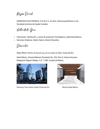 Razón Social
SAMSUNG ELECTRONICS, S.A de C.V, es decir, Samsung pertenece a una
Sociedad Anónima de Capital Variable.
Actividad o Giro
o Fabricación, distribución, y venta de productos Tecnológicos y electrodomésticos.
o Servicios Hoteleros, Sector Salud y Sector Educativo
Domicilio
Sede Oficial: Distrito de Seocho-gu de la ciudad de Seúl, Corea del Sur.
Sede México: General Mariano Escobedo No. 476, Piso 8, Colonia Anzures,
Delegación Miguel Hidalgo, C.P. 11590, Ciudad de México
Samsung Town (centro oficial) Corea del Sur. Oficinas Sede México.
 