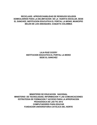 RECICLAGE: APROVECHABILIDAD DE RESIDUOS SOLIDOS
DOMICILIARIOS PARA LA DELIMITACION DE LA HUERTA ESCOLAR, SEDE
EL SANCHEZ, INSTITUCION EDUCATIVA EL PORTAL LA MONO, MUNICIPIO
          BELEN DE LOS ANDAQUIES, CAQUETA COLOMBIA




                        LILIA RUIZ CICERY
           INSTITUCION EDUCATIVA EL PORTAL LA MONO
                        SEDE EL SANCHEZ




              MINISTERIO DE EDUCACION NACIONAL
MINISTERIO DE TECNOLOGIAS, INFORMACION Y LAS COMUNICACIONES
   ESTRATEGIA DE FORMACION Y ACCESO PARA LA APROPIACION
                  PEDAGOGICA DE LAS TIC 2012
                 COMPUTADORES PARA EDUCAR
         FUNDACION UNIVERSITARIA CATOLICA DEL NORTE
 