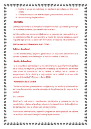 Facilita el uso de los materiales, los objetos de aprendizaje, en diferentes
       cursos.
       Favorece la adquisición de habilidades y conocimientos multimedia.
       Ahorra costos y desplazamiento.

DOCENCIA

La Práctica Docente es la demostración experimental de capacidades para dirigir
las actividades docentes, que se realizarán en el aula.

La Práctica Docente, como actividad real, es la ejecución de clases prácticas en
los establecimientos de nivel primario y medio de manera obligatoria como
requisito legal previo a la obtención del titulo de profesor de 2da enseñanza.

SISTEMA DE GESTIÓN DE CALIDAD TOTAL

Políticas de calidad

Son las orientaciones y objetivos generales de un organismo concerniente a la
calidad, expresado formalmente por el más alto nivel de la dirección.

Gestión de la calidad

Es el conjunto de actividades de la función empresaria que determina la política
de la calidad, los objetivos y las responsabilidades y las implementa por medios
tales como la planificación de la calidad, el control de la calidad, el
aseguramiento de la calidad y el mejoramiento de la calidad, en el marco del
sistema de la calidad." (Thomas H. Berry, 1992)

Planificación de la calidad

"Son las actividades que establecen los objetivos y los requisitos para la calidad
así como los requisitos para la aplicación de los elementos del sistema de la
calidad.

Ésta contiene:

Planificación del servicio: identificación, clasificación y ponderación de las
características relativas a la calidad así como el establecimiento de los objetivos,
de los requisitos para la calidad y de las restricciones.

Planificación administrativa y operativa: preparación de la aplicación del sistema
de la calidad, incluyendo la organización y la planificación.


                                                                                       8
 