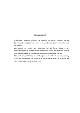 CONCLUSIONES
• El beneficio costo que muestran los resultados del estudio muestran que los
beneficios obtenidos son más que los costos, razón que nos indica la rentabilidad
del proyecto.
• Los puestos de empleo que generamos son de forma directa y con
remuneraciones que alcanzan cubrir la necesidad básica del empleado además
de brindarle la opción de ascender a un puesto de remuneración más alta.
• Es muy claro que el formato de comida rápida en la cuidad de Huancayo es muy
practicada no teniendo un cambio y al que la gente está casi obligada por
necesidad a hacer uso de estos servicios,
 