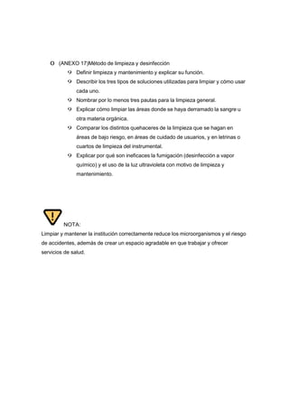 0 (ANEXO 17)Método de limpieza y desinfección
9 Definir limpieza y mantenimiento y explicar su función.
9 Describir los tres tipos de soluciones utilizadas para limpiar y cómo usar
cada uno.
9 Nombrar por lo menos tres pautas para la limpieza general.
9 Explicar cómo limpiar las áreas donde se haya derramado la sangre u
otra materia orgánica.
9 Comparar los distintos quehaceres de la limpieza que se hagan en
áreas de bajo riesgo, en áreas de cuidado de usuarios, y en letrinas o
cuartos de limpieza del instrumental.
9 Explicar por qué son ineficaces la fumigación (desinfección a vapor
químico) y el uso de la luz ultravioleta con motivo de limpieza y
mantenimiento.
NOTA:
Limpiar y mantener la institución correctamente reduce los microorganismos y el riesgo
de accidentes, además de crear un espacio agradable en que trabajar y ofrecer
servicios de salud.
 