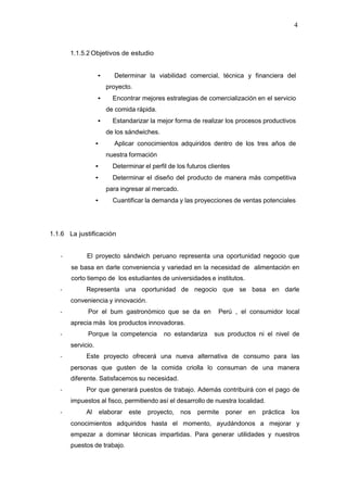 4
1.1.5.2 Objetivos de estudio
• Determinar la viabilidad comercial, técnica y financiera del
proyecto.
• Encontrar mejores estrategias de comercialización en el servicio
de comida rápida.
• Estandarizar la mejor forma de realizar los procesos productivos
de los sándwiches.
• Aplicar conocimientos adquiridos dentro de los tres años de
nuestra formación
• Determinar el perfil de los futuros clientes
• Determinar el diseño del producto de manera más competitiva
para ingresar al mercado.
• Cuantificar la demanda y las proyecciones de ventas potenciales
1.1.6 La justificación
‐ El proyecto sándwich peruano representa una oportunidad negocio que
se basa en darle conveniencia y variedad en la necesidad de alimentación en
corto tiempo de los estudiantes de universidades e institutos.
‐ Representa una oportunidad de negocio que se basa en darle
conveniencia y innovación.
‐ Por el bum gastronómico que se da en Perú , el consumidor local
aprecia más los productos innovadoras.
‐ Porque la competencia no estandariza sus productos ni el nivel de
servicio.
‐ Este proyecto ofrecerá una nueva alternativa de consumo para las
personas que gusten de la comida criolla lo consuman de una manera
diferente. Satisfacemos su necesidad.
‐ Por que generará puestos de trabajo. Además contribuirá con el pago de
impuestos al fisco, permitiendo así el desarrollo de nuestra localidad.
‐ Al elaborar este proyecto, nos permite poner en práctica los
conocimientos adquiridos hasta el momento, ayudándonos a mejorar y
empezar a dominar técnicas impartidas. Para generar utilidades y nuestros
puestos de trabajo.
 