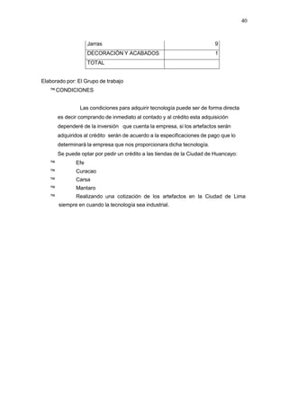 40
Jarras 9
DECORACIÓN Y ACABADOS 1
TOTAL
Elaborado por: El Grupo de trabajo
™ CONDICIONES
Las condiciones para adquirir tecnología puede ser de forma directa
es decir comprando de inmediato al contado y al crédito esta adquisición
dependeré de la inversión que cuenta la empresa, si los artefactos serán
adquiridos al crédito serán de acuerdo a la especificaciones de pago que lo
determinará la empresa que nos proporcionara dicha tecnología.
Se puede optar por pedir un crédito a las tiendas de la Ciudad de Huancayo:
™ Efe
™ Curacao
™ Carsa
™ Mantaro
™ Realizando una cotización de los artefactos en la Ciudad de Lima
siempre en cuando la tecnología sea industrial.
 