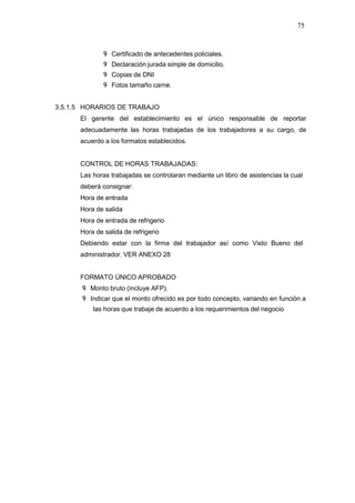 75
9 Certificado de antecedentes policiales.
9 Declaración jurada simple de domicilio.
9 Copias de DNI
9 Fotos tamaño carne.
3.5.1.5 HORARIOS DE TRABAJO
El gerente del establecimiento es el único responsable de reportar
adecuadamente las horas trabajadas de los trabajadores a su cargo, de
acuerdo a los formatos establecidos.
CONTROL DE HORAS TRABAJADAS:
Las horas trabajadas se controlaran mediante un libro de asistencias la cual
deberá consignar:
Hora de entrada
Hora de salida
Hora de entrada de refrigerio
Hora de salida de refrigerio
Debiendo estar con la firma del trabajador así como Visto Bueno del
administrador. VER ANEXO 28
FORMATO ÚNICO APROBADO
9 Monto bruto (incluye AFP).
9 Indicar que el monto ofrecido es por todo concepto, variando en función a
las horas que trabaje de acuerdo a los requerimientos del negocio
 