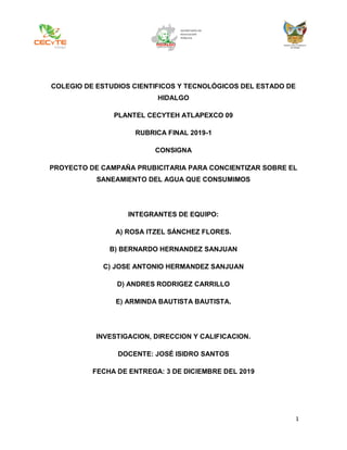1
COLEGIO DE ESTUDIOS CIENTIFICOS Y TECNOLÓGICOS DEL ESTADO DE
HIDALGO
PLANTEL CECYTEH ATLAPEXCO 09
RUBRICA FINAL 2019-1
CONSIGNA
PROYECTO DE CAMPAÑA PRUBICITARIA PARA CONCIENTIZAR SOBRE EL
SANEAMIENTO DEL AGUA QUE CONSUMIMOS
INTEGRANTES DE EQUIPO:
A) ROSA ITZEL SÁNCHEZ FLORES.
B) BERNARDO HERNANDEZ SANJUAN
C) JOSE ANTONIO HERMANDEZ SANJUAN
D) ANDRES RODRIGEZ CARRILLO
E) ARMINDA BAUTISTA BAUTISTA.
INVESTIGACION, DIRECCION Y CALIFICACION.
DOCENTE: JOSÉ ISIDRO SANTOS
FECHA DE ENTREGA: 3 DE DICIEMBRE DEL 2019
 