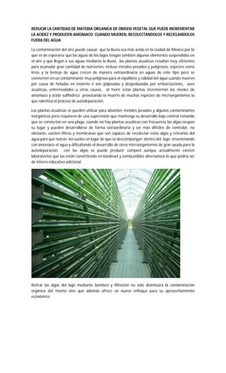 REDUCIR LA CANTIDAD DE MATERIA ORGANICA DE ORIGEN VEGETAL QUE PUEDE INCREMENTAR
LA ACIDEZ Y PRODUCEN AMONIACO CUANDO MUEREN, RECOLECTANDOLOS Y RECICLANDOLOS
FUERA DEL AGUA
La contaminación del aire puede causar que la lluvia sea más acida en la ciudad de México por lo
que es de esperarse que las aguas de los lagos tengan también algunos elementos suspendidos en
el aire y que llegan a sus aguas mediante la lluvia, las plantas acuáticas resultan muy eficientes
para acumular gran cantidad de nutrientes, incluso metales pesados y peligrosos, especies como
lirios y la lenteja de agua crecen de manera extraordinaria en aguas de este tipo pero se
convierten en un contaminante muy peligroso para el equilibrio y calidad del agua cuando mueren
por causa de heladas en invierno ó son golpeadas y despedazadas por embarcaciones, aves
acuáticas, enfermedades u otras causas, al morir estas plantas incrementan los niveles de
amoniaco y ácido sulfhídrico provocando la muerte de muchas especies de microorganismos lo
que ralentiza el proceso de autodepuración.
Las plantas acuáticas se pueden utilizar para absorber metales pesados y algunos contaminantes
inorgánicos pero requieren de una supervisión que mantenga su desarrollo bajo control evitando
que se conviertan en una plaga, cuando no hay plantas acuáticas con frecuencia las algas ocupan
su lugar y pueden desarrollarse de forma extraordinaria y ser más difíciles de controlar, no
obstante, existen filtros y membranas que son capaces de recolectar estas algas y retirarlas del
agua para que nutran los suelos en lugar de que se descompongan dentro del lago envenenando
con amoniaco el agua y dificultando el desarrollo de otros microorganismos de gran ayuda para la
autodepuración, con las algas se puede producir compost aunque actualmente existen
laboratorios que las están convirtiendo en biodiesel y combustibles alternativos lo que podría ser
de interés educativo adicional.
Retirar las algas del lago mediante bombeo y filtración no solo disminuirá la contaminación
orgánica del mismo sino que además ofrece un nuevo enfoque para su aprovechamiento
económico.
 