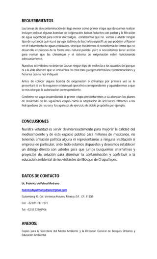 REQUERIMIENTOS
Las tareas de descontaminación del lago menor como primer etapa que deseamos realizar
incluyen colocar algunas bombas de oxigenación, balsas flotantes con pastos y la filtración
de agua superficial para retirar microalgas, enfatizamos que no vamos a añadir ningún
tipo de sustancia química ó agregar cultivos de bacterias específicas que podrían utilizarse
en el tratamiento de aguas residuales, sino que trataremos el ecosistema de forma que se
desarrolle el proceso de la forma más natural posible, pero si necesitamos tener acceso
para revisar que las chinampas y el sistema de oxigenación estén funcionando
adecuadamente.
Nuestras actividades no deberán causar ningún tipo de molestia a los usuarios del parque
ni a la vida silvestre que se encuentra en esta zona y respetaremos las recomendaciones y
horarios que se nos indiquen.
Antes de colocar alguna bomba de oxigenación o chinampa por primera vez se le
presentará si así lo requieren el manual operativo correspondiente y aguardaremos a que
se nos otorgue la autorización correspondiente.
Conforme se vaya desarrollando la primer etapa presentaremos a su atención los planes
de desarrollo de las siguientes etapas como la adaptación de accesorios filtrantes a los
hidropedales de recreo y los aparatos de ejercicio de doble propósito por ejemplo.
CONCLUSIONES
Nuestra voluntad es servir desinteresadamente para mejorar la calidad del
medioambiente y de este espacio público para millones de mexicanos, no
tenemos afiliación política alguna ni representamos a ninguna institución ó
empresa en particular, ante todo estamos dispuestos y deseamos establecer
un diálogo directo con ustedes para que juntos busquemos alternativas y
proyectos de solución para disminuir la contaminación y contribuir a la
educación ambiental de los visitantes del Bosque de Chapultepec.
DATOS DE CONTACTO
Lic. Federico de Palma Medrano
federicodepalmamedrano@gmail.com
Gutemberg 47, Col. Verónica Anzures, México, D.F. CP. 11300
Cel: +52 811 747 7271
Tel: +52 55 52603956
ANEXOS:
Copias para la Secretaría del Medio Ambiente y la Dirección General de Bosques Urbanos y
Educación Ambiental.
 