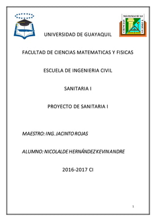 1
UNIVERSIDAD DE GUAYAQUIL
FACULTAD DE CIENCIAS MATEMATICAS Y FISICAS
ESCUELA DE INGENIERIA CIVIL
SANITARIA I
PROYECTO DE SANITARIA I
MAESTRO:ING. JACINTOROJAS
ALUMNO:NICOLALDEHERNÁNDEZKEVINANDRE
2016-2017 CI
 
