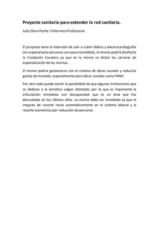 Proyecto sanitario para extender la red sanitaria.
Julia Elena Ponte- Enfermera Profesional
El proyecto tiene la intensión de salir a cubrir diálisis y electrocardiografía
(en especial para personas con poca movilidad), el mismo podría diseñarlo
la Fundación Favaloro ya que en la misma se dictan las carreras de
especialización de las mismas.
El mismo podría gestionarse con el sistema de obras sociales y reduciría
gastos de traslado, especialmente para obras sociales como PAMI.
Por otro lado puede existir la posibilidad de que algunas instituciones que
se dedican a la temática salgan afectadas por lo que es importante la
articulación inmediata con discapacidad que es un área que fue
descuidada en los últimos años. La misma debe ser inmediata ya que el
impacto de recorte recae automáticamente en el sistema laboral y al
recorte económico por reducción de personal.
 