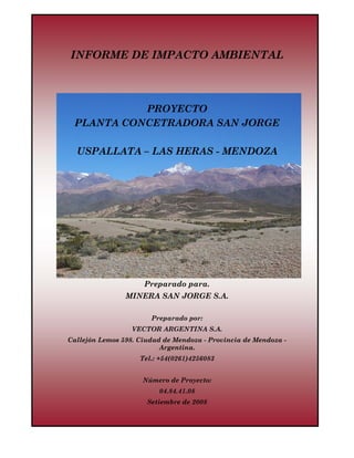 IIA Proyecto Planta Concetradora San Jorge                    Setiembre de 2008
Minera San Jorge S.A.                                             04.84.41.08




       INFORME DE IMPACTO AMBIENTAL



                  PROYECTO
        PLANTA CONCETRADORA SAN JORGE

         USPALLATA – LAS HERAS - MENDOZA




                                       Preparado para.
                               MINERA SAN JORGE S.A.

                                             Preparado por:
                                 VECTOR ARGENTINA S.A.
     Callejón Lemos 598. Ciudad de Mendoza - Provincia de Mendoza -
                               Argentina.
                                     Tel.: +54(0261)4256083


                                      Número de Proyecto:
                                               04.84.41.08
                                        Setiembre de 2008
 