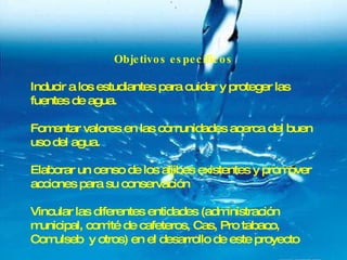 Objetivos específicos Inducir a los estudiantes para cuidar y proteger las fuentes de agua. Fomentar valores en las comunidades acerca del buen uso del agua. Elaborar un censo de los aljibes existentes y promover acciones para su conservación Vincular las diferentes entidades (administración municipal, comité de cafeteros, Cas, Pro tabaco, Comulseb  y otros) en el desarrollo de este proyecto 