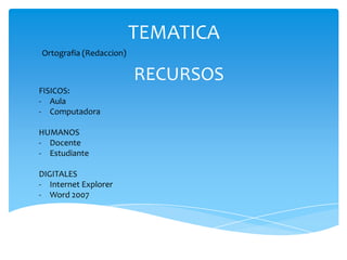 TEMATICA
Ortografia (Redaccion)

                         RECURSOS
FISICOS:
- Aula
- Computadora

HUMANOS
- Docente
- Estudiante

DIGITALES
- Internet Explorer
- Word 2007
 