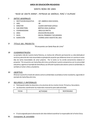 AREA DE EDUCACIÓN RELIGIOSA
SANTA ROSA DE LIMA
“ROSA DE SANTA MARIA”, PATRONA DE AMÉRICA, PERÚ Y FILIPINAS
I. DATOS GENERALES:
1. INSTITUCION EDUCATIVA : IEP. AMERICA HIGH SCHOOL
2. UGEL : 04
3. DIRECTOR : ELADIO SANTIAGO LOYOLA
4. SUB-DIRECTORA :BERTHA VEGA JAUREGUI
5. COORDINADORA : MISS EVA MATTA
6. AREA :EDUCACIÓN RELIGION
7. NIVEL :INICIAL-PRIMARIA Y SECUNDARIA
8. DURACCIÓN : VIERNES 28 DE AGOSTO DEL 2015
II. TITULO DEL PROYECTO:
“Al encuentro con Santa Rosa de Lima”
III. FUNDAMENTACIÓN:
La ejemplar vida de nuestra Santa Patrona, es motivo de reflexión permanente su vida dedicada al
servicioyatencióndel másnecesitadoesejemplode vocación que debemos tener en cuenta en estos
días de tanta necesidades de amor prójimo. Por lo tanto se ha creído conveniente elaborar el
proyecto: “Al encuentro con Santa Rosa de Lima y así afianzar nuestro compromiso con la comunidad
educativa,sigamosel ejemplode SantaRosay así difundirlaprácticade valores como la solidaridad, la
caridad y el amor a Dios y al prójimo.
IV. OBJETIVO:
Afianzarnuestrafe a travésde valorescomola solidaridad,lacaridadyel amor al prójimo,siguiendo el
ejemplo de Santa Rosa de Lima.
V. RECURSOS Y MATERIALES:
 Participarán todos los docentes y los alumnos de los niveles Inicial, Primaria y Secundaria.
 Las docentes coordinarán los materiales necesarios para cada actividad.
 El aula asignada para la decoración del altar deberá coordinar la responsable de la Fecha Cívica.
VI. Cronograma de actividades
FECHA ACTIVIDAD RESPONSABLE
 