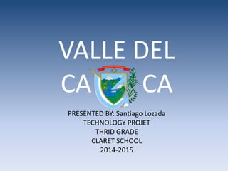 VALLE DEL
CA CA
PRESENTED BY: Santiago Lozada
TECHNOLOGY PROJET
THRID GRADE
CLARET SCHOOL
2014-2015
 