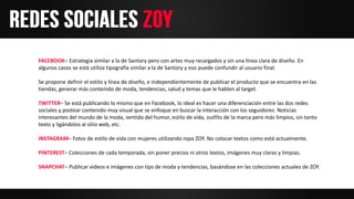 FACEBOOK– Estrategia similar a la de Santory pero con artes muy recargados y sin una línea clara de diseño. En
algunos casos se está utiliza tipografía similar a la de Santory y eso puede confundir al usuario final.
Se propone definir el estilo y línea de diseño, e independientemente de publicar el producto que se encuentra en las
tiendas, generar más contenido de moda, tendencias, salud y temas que le hablen al target.
TWITTER– Se está publicando lo mismo que en Facebook, lo ideal es hacer una diferenciación entre las dos redes
sociales y postear contenido muy visual que se enfoque en buscar la interacción con los seguidores. Noticias
interesantes del mundo de la moda, sentido del humor, estilo de vida, outfits de la marca pero más limpios, sin tanto
texto y ligándolos al sitio web, etc.
INSTAGRAM– Fotos de estilo de vida con mujeres utilizando ropa ZOY. No colocar textos como está actualmente.
PINTEREST– Colecciones de cada temporada, sin poner precios ni otros textos, imágenes muy claras y limpias.
SNAPCHAT– Publicar videos e imágenes con tips de moda y tendencias, basándose en las colecciones actuales de ZOY.
 