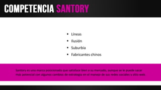  Líneas
 Ilusión
 Suburbia
 Fabricantes chinos
Santory es una marca posicionada que satisface bien a su mercado, aunque se le puede sacar
más potencial con algunos cambios de estrategia en el manejo de sus redes sociales y sitio web.
 