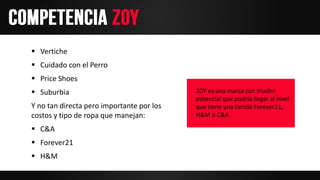 Vertiche
 Cuidado con el Perro
 Price Shoes
 Suburbia
Y no tan directa pero importante por los
costos y tipo de ropa que manejan:
 C&A
 Forever21
 H&M
ZOY es una marca con mucho
potencial que podría llegar al nivel
que tiene una tienda Forever21,
H&M o C&A.
 